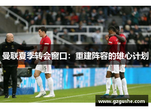 曼联夏季转会窗口：重建阵容的雄心计划