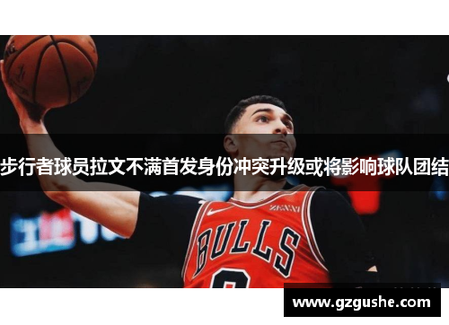 步行者球员拉文不满首发身份冲突升级或将影响球队团结
