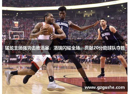 猛龙主场强势击败活塞，洛瑞闪耀全场，贡献20分助球队夺胜