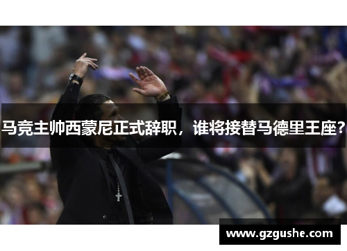 马竞主帅西蒙尼正式辞职，谁将接替马德里王座？