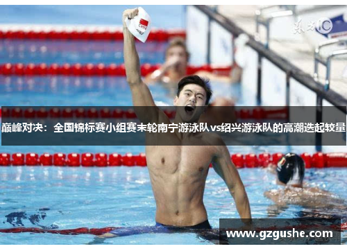 巅峰对决：全国锦标赛小组赛末轮南宁游泳队vs绍兴游泳队的高潮迭起较量